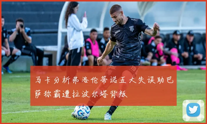 马卡分析弗洛伦蒂诺五大失误助巴萨称霸遭拉波尔塔背叛