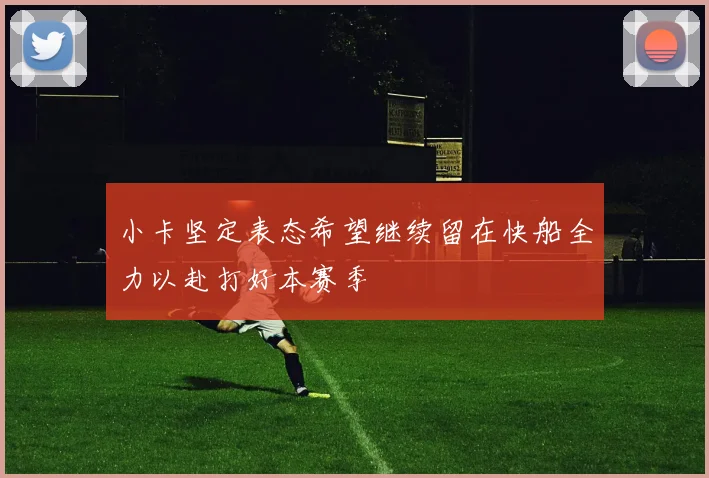 小卡坚定表态希望继续留在快船全力以赴打好本赛季