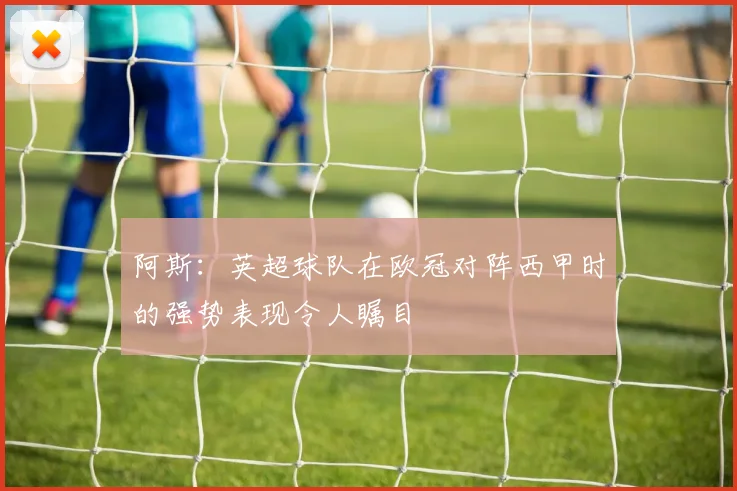 阿斯：英超球队在欧冠对阵西甲时的强势表现令人瞩目