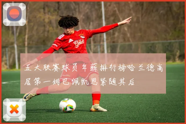 五大联赛球员年薪排行榜哈兰德高居第一姆巴佩凯恩紧随其后
