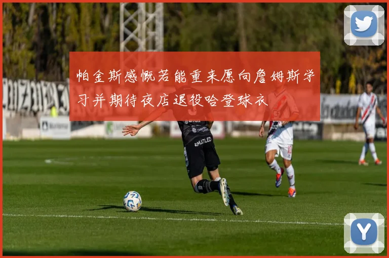 帕金斯感慨若能重来愿向詹姆斯学习并期待夜店退役哈登球衣