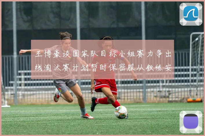 王博豪谈国家队目标小组赛力争出线淘汰赛计划暂时保密服从教练安排