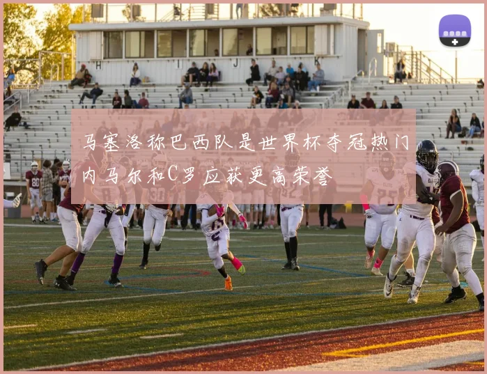 马塞洛称巴西队是世界杯夺冠热门内马尔和C罗应获更高荣誉