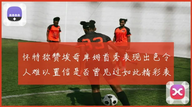 怀特称赞埃奇库姆首秀表现出色令人难以置信是否曾见过如此精彩表现