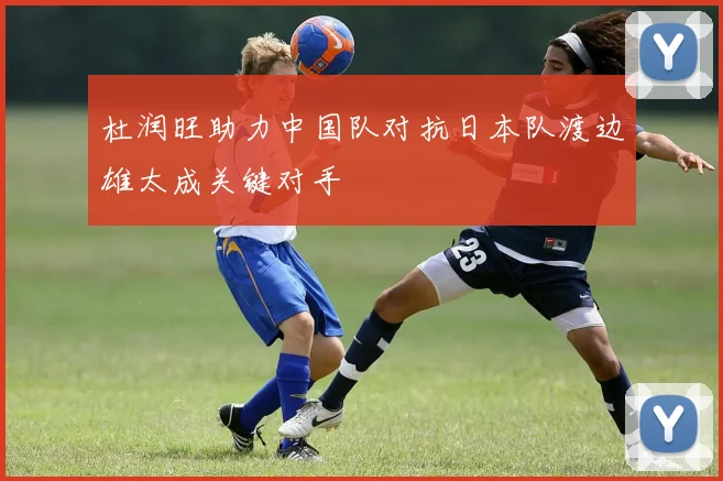 杜润旺助力中国队对抗日本队渡边雄太成关键对手