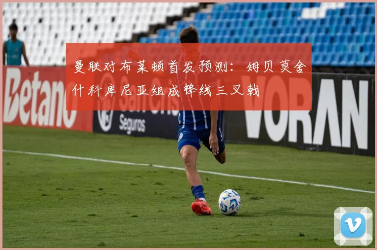 曼联对布莱顿首发预测：姆贝莫舍什科库尼亚组成锋线三叉戟