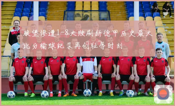 狼堡惨遭1-8大败刷新德甲历史最大比分输球纪录再创耻辱时刻