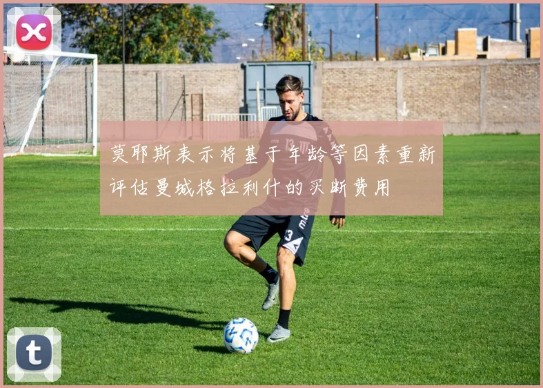 莫耶斯表示将基于年龄等因素重新评估曼城格拉利什的买断费用