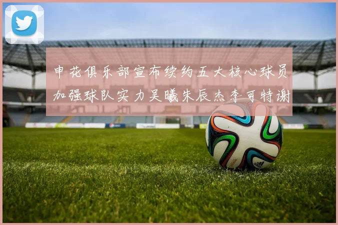 申花俱乐部宣布续约五大核心球员加强球队实力吴曦朱辰杰李可特谢拉马纳法齐续约