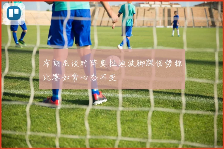 布朗尼谈对阵奥拉迪波脚踝伤势称比赛如常心态不变