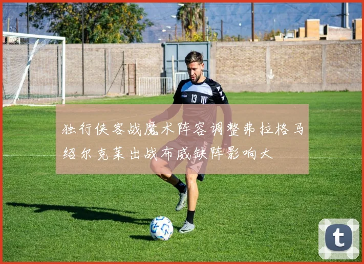 独行侠客战魔术阵容调整弗拉格马绍尔克莱出战布威缺阵影响大