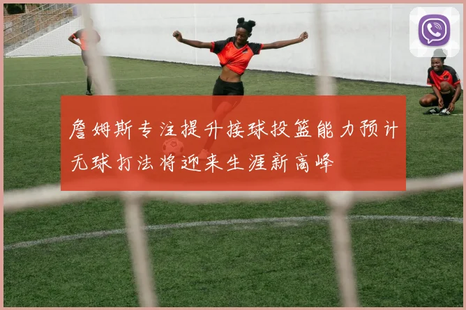 詹姆斯专注提升接球投篮能力预计无球打法将迎来生涯新高峰