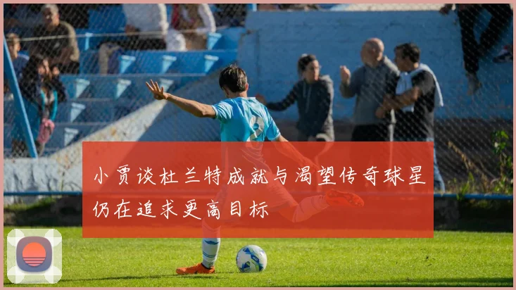 小贾谈杜兰特成就与渴望传奇球星仍在追求更高目标