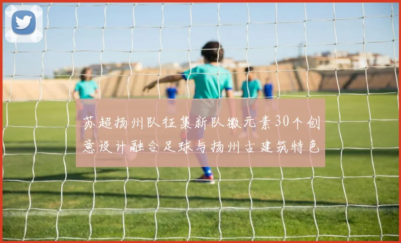苏超扬州队征集新队徽元素30个创意设计融合足球与扬州古建筑特色