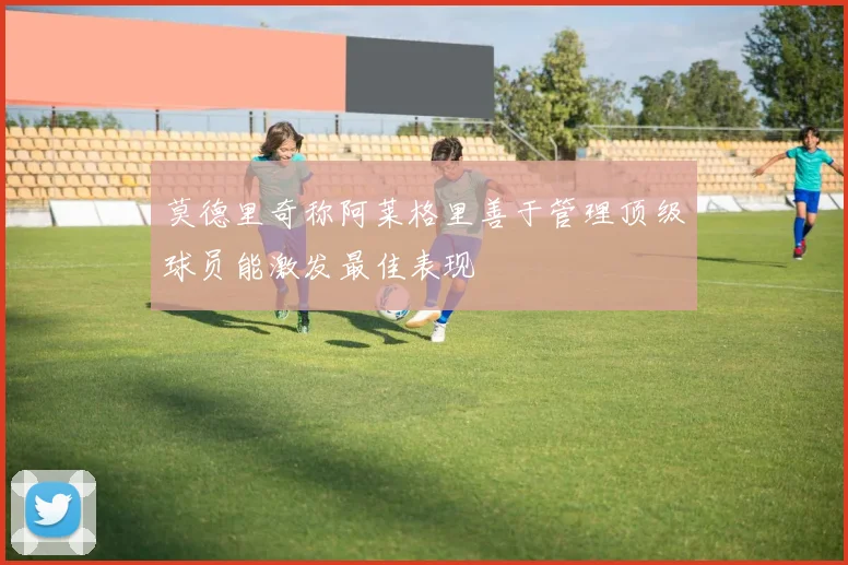 莫德里奇称阿莱格里善于管理顶级球员能激发最佳表现