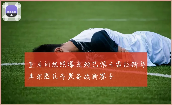 皇马训练照曝光姆巴佩卡雷拉斯与库尔图瓦齐聚备战新赛季