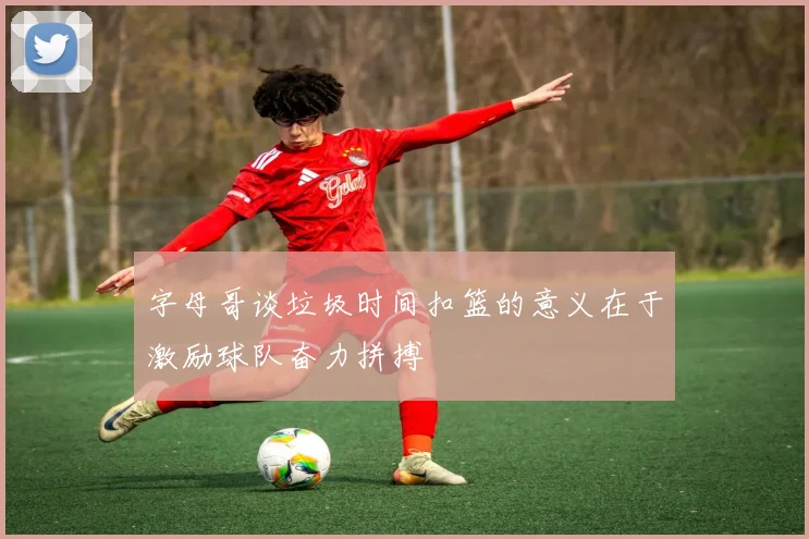字母哥谈垃圾时间扣篮的意义在于激励球队奋力拼搏
