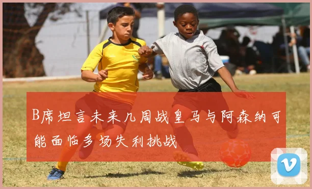 B席坦言未来几周战皇马与阿森纳可能面临多场失利挑战