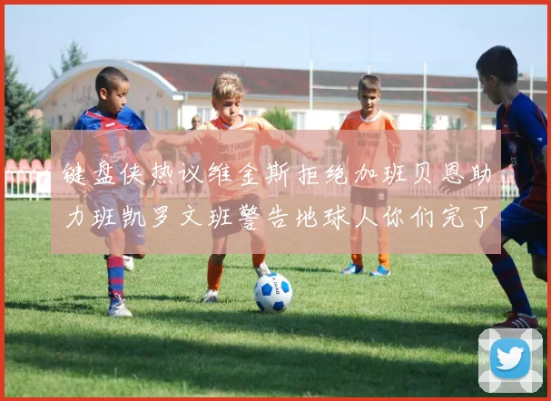 键盘侠热议维金斯拒绝加班贝恩助力班凯罗文班警告地球人你们完了
