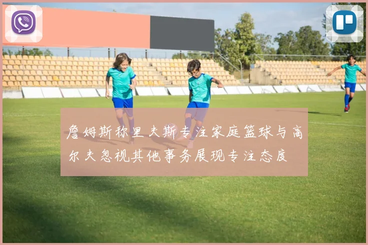 詹姆斯称里夫斯专注家庭篮球与高尔夫忽视其他事务展现专注态度