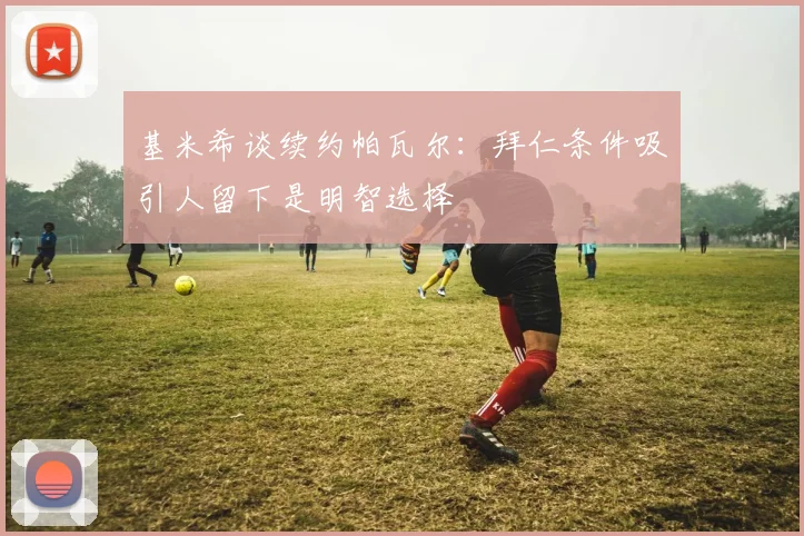 基米希谈续约帕瓦尔：拜仁条件吸引人留下是明智选择