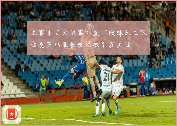 本赛季五大联赛四支不败球队三队由克罗地亚教练执教引发关注