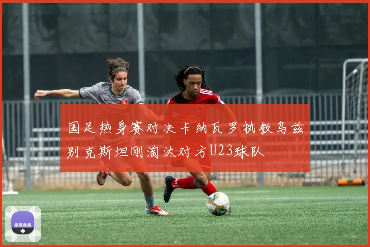 国足热身赛对决卡纳瓦罗执教乌兹别克斯坦刚淘汰对方U23球队