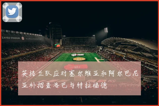 英格兰队应对塞尔维亚和阿尔巴尼亚补招查洛巴与特拉福德