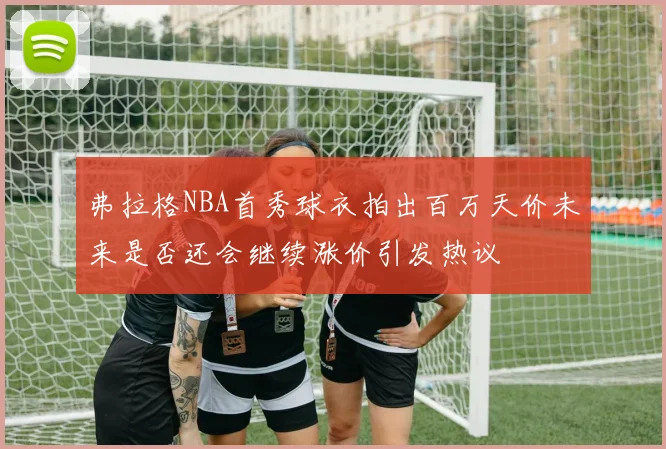 弗拉格NBA首秀球衣拍出百万天价未来是否还会继续涨价引发热议