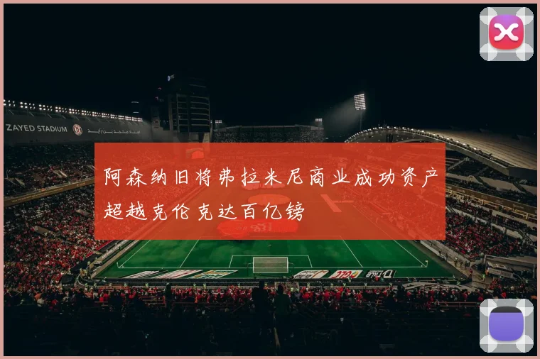 阿森纳旧将弗拉米尼商业成功资产超越克伦克达百亿镑