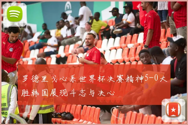 罗德里戈心系世界杯决赛精神5-0大胜韩国展现斗志与决心