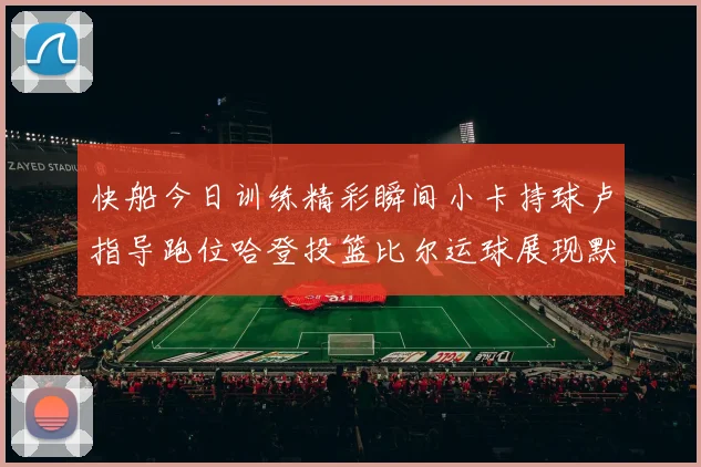 快船今日训练精彩瞬间小卡持球卢指导跑位哈登投篮比尔运球展现默契