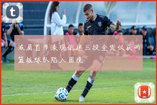 浓眉首节表现低迷三投全失仅获两篮板球队陷入困境