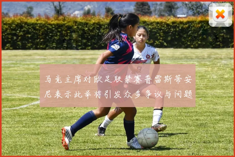 马竞主席对欧足联禁赛普雷斯蒂安尼表示此举将引发众多争议与问题