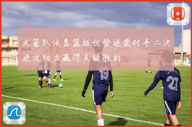 火箭队依靠篮板优势逆袭对手二次进攻助力赢得关键胜利